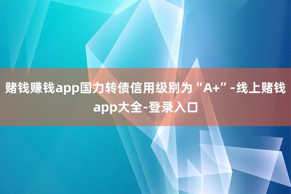 赌钱赚钱app国力转债信用级别为“A+”-线上赌钱app大全-登录入口