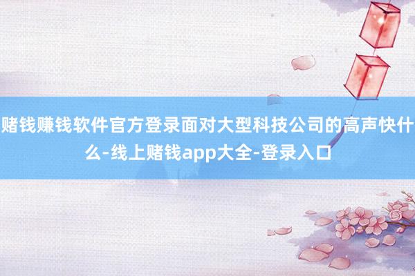 赌钱赚钱软件官方登录面对大型科技公司的高声快什么-线上赌钱app大全-登录入口