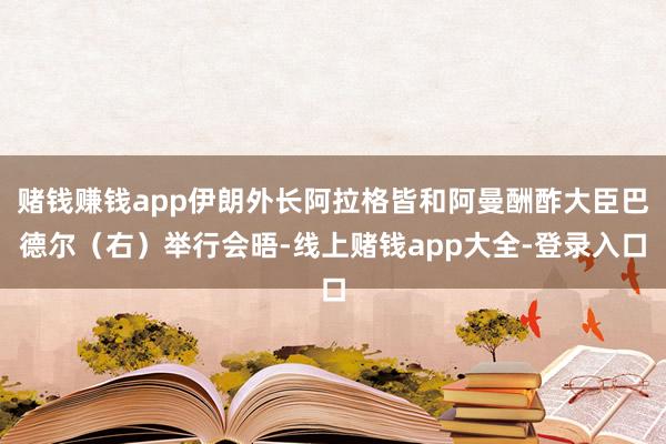 赌钱赚钱app伊朗外长阿拉格皆和阿曼酬酢大臣巴德尔（右）举行会晤-线上赌钱app大全-登录入口