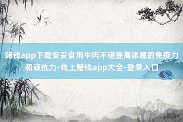 赌钱app下载安妥食用牛肉不错提高体魄的免疫力和顽抗力-线上赌钱app大全-登录入口