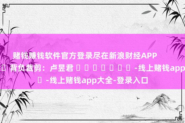 赌钱赚钱软件官方登录尽在新浪财经APP            						背负裁剪：卢昱君 							-线上赌钱app大全-登录入口