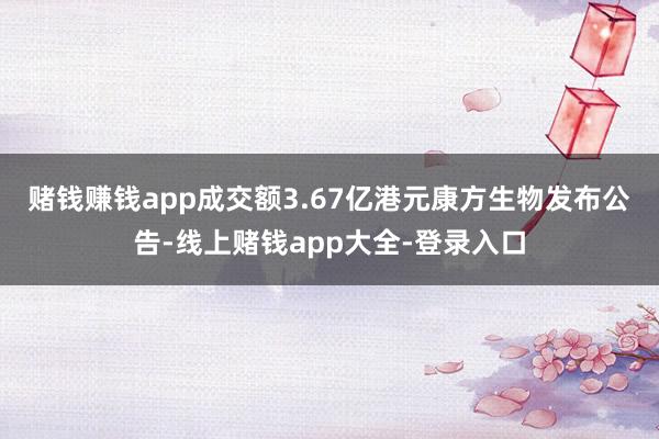 赌钱赚钱app成交额3.67亿港元　　康方生物发布公告-线上赌钱app大全-登录入口
