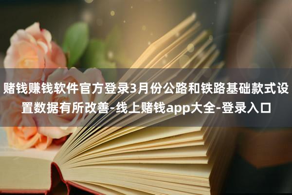 赌钱赚钱软件官方登录3月份公路和铁路基础款式设置数据有所改善-线上赌钱app大全-登录入口