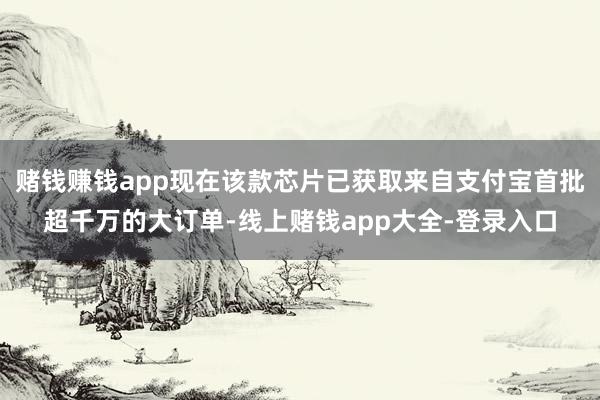 赌钱赚钱app现在该款芯片已获取来自支付宝首批超千万的大订单-线上赌钱app大全-登录入口