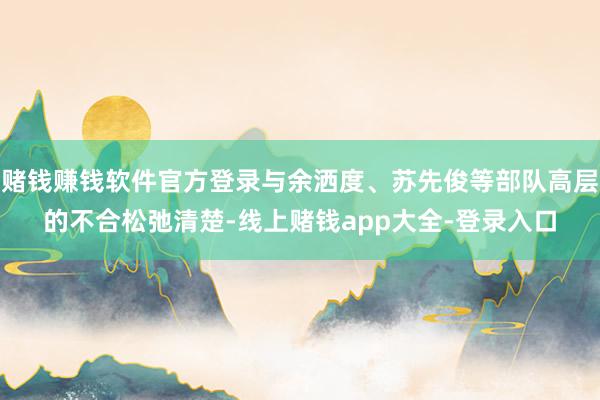 赌钱赚钱软件官方登录与余洒度、苏先俊等部队高层的不合松弛清楚-线上赌钱app大全-登录入口
