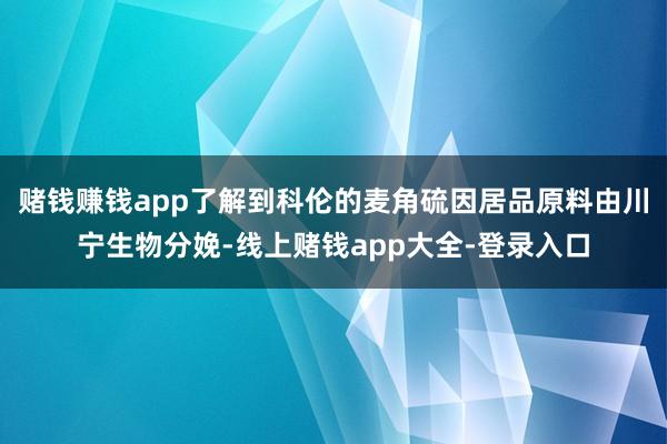 赌钱赚钱app了解到科伦的麦角硫因居品原料由川宁生物分娩-线上赌钱app大全-登录入口