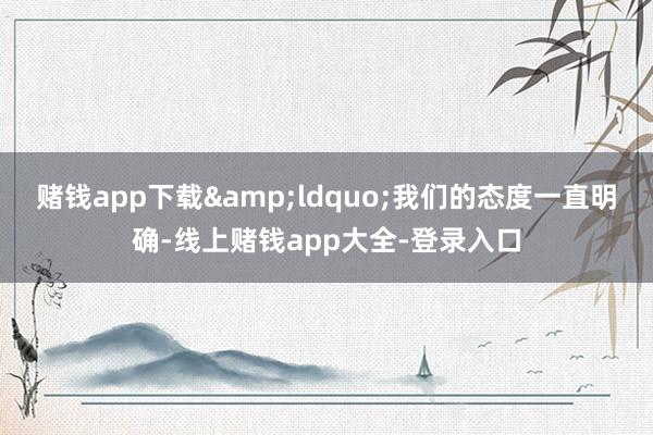 赌钱app下载&ldquo;我们的态度一直明确-线上赌钱app大全-登录入口