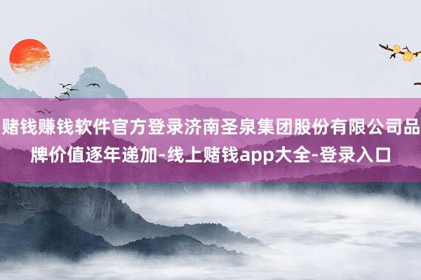 赌钱赚钱软件官方登录济南圣泉集团股份有限公司品牌价值逐年递加-线上赌钱app大全-登录入口