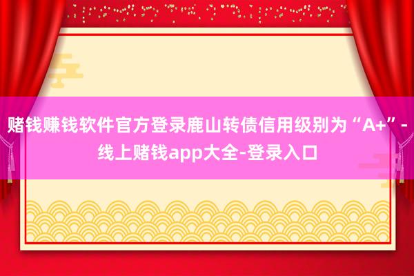 赌钱赚钱软件官方登录鹿山转债信用级别为“A+”-线上赌钱app大全-登录入口