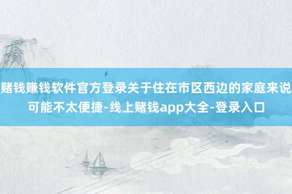 赌钱赚钱软件官方登录关于住在市区西边的家庭来说可能不太便捷-线上赌钱app大全-登录入口