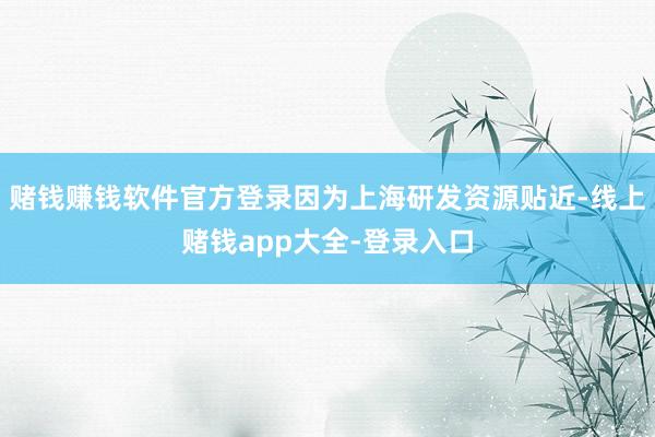 赌钱赚钱软件官方登录因为上海研发资源贴近-线上赌钱app大全-登录入口