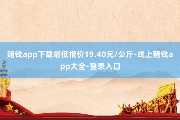 赌钱app下载最低报价19.40元/公斤-线上赌钱app大全-登录入口