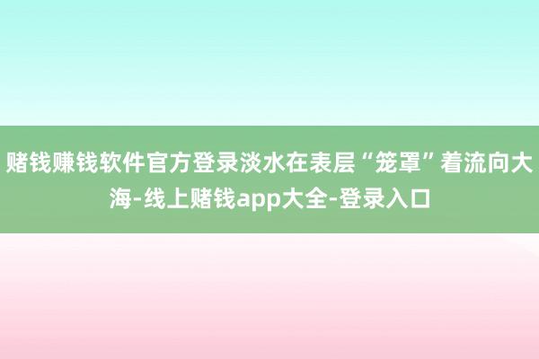 赌钱赚钱软件官方登录淡水在表层“笼罩”着流向大海-线上赌钱app大全-登录入口