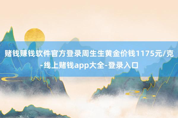 赌钱赚钱软件官方登录周生生黄金价钱1175元/克-线上赌钱app大全-登录入口
